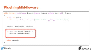 @asgrim
FlushingMiddleware
public function __invoke(Request $request, Response $response, callable $out = null) : Response
{
if (null === $out) {
throw new InvalidArgumentException('Middleware in ' . __CLASS__ . ' must be piped');
}
$response = $out($request, $response);
if ($this->entityManager->isOpen()) {
$this->entityManager->flush();
}
return $response;
}
 