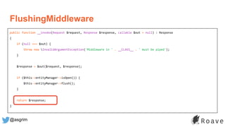 @asgrim
FlushingMiddleware
public function __invoke(Request $request, Response $response, callable $out = null) : Response
{
if (null === $out) {
throw new InvalidArgumentException('Middleware in ' . __CLASS__ . ' must be piped');
}
$response = $out($request, $response);
if ($this->entityManager->isOpen()) {
$this->entityManager->flush();
}
return $response;
}
 