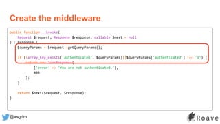 @asgrim
public function __invoke(
Request $request, Response $response, callable $next = null
) : Response {
$queryParams = $request->getQueryParams();
if (!array_key_exists('authenticated', $queryParams)||$queryParams['authenticated'] !== '1') {
return new JsonResponse(
['error' => 'You are not authenticated.'],
403
);
}
return $next($request, $response);
}
Create the middleware
 