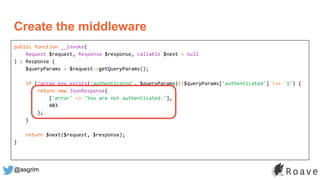@asgrim
public function __invoke(
Request $request, Response $response, callable $next = null
) : Response {
$queryParams = $request->getQueryParams();
if (!array_key_exists('authenticated', $queryParams)||$queryParams['authenticated'] !== '1') {
return new JsonResponse(
['error' => 'You are not authenticated.'],
403
);
}
return $next($request, $response);
}
Create the middleware
 