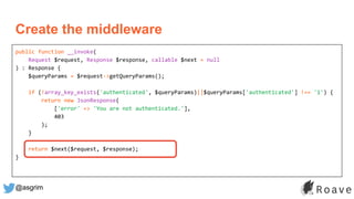 @asgrim
public function __invoke(
Request $request, Response $response, callable $next = null
) : Response {
$queryParams = $request->getQueryParams();
if (!array_key_exists('authenticated', $queryParams)||$queryParams['authenticated'] !== '1') {
return new JsonResponse(
['error' => 'You are not authenticated.'],
403
);
}
return $next($request, $response);
}
Create the middleware
 