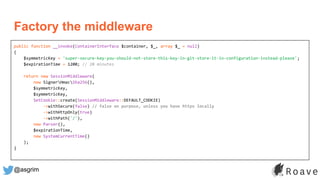 @asgrim
public function __invoke(ContainerInterface $container, $_, array $_ = null)
{
$symmetricKey = 'super-secure-key-you-should-not-store-this-key-in-git-store-it-in-configuration-instead-please';
$expirationTime = 1200; // 20 minutes
return new SessionMiddleware(
new SignerHmacSha256(),
$symmetricKey,
$symmetricKey,
SetCookie::create(SessionMiddleware::DEFAULT_COOKIE)
->withSecure(false) // false on purpose, unless you have https locally
->withHttpOnly(true)
->withPath('/'),
new Parser(),
$expirationTime,
new SystemCurrentTime()
);
}
Factory the middleware
 