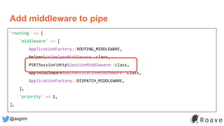 @asgrim
'routing' => [
'middleware' => [
ApplicationFactory::ROUTING_MIDDLEWARE,
HelperUrlHelperMiddleware::class,
PSR7SessionHttpSessionMiddleware::class,
AppMiddlewareAuthenticationMiddleware::class,
ApplicationFactory::DISPATCH_MIDDLEWARE,
],
'priority' => 1,
],
Add middleware to pipe
 
