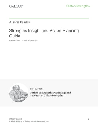 Allison Casiles
Strengths Insight and Action-Planning
Guide
SURVEY COMPLETION DATE: 08-23-2016
DON CLIFTON
Father of Strengths Psychology and
Inventor of CliftonStrengths
(Allison Casiles)
© 2000, 2006-2012 Gallup, Inc. All rights reserved.
1
 