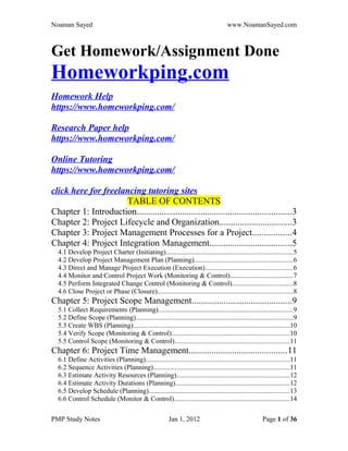 Noaman Sayed www.NoamanSayed.com
Get Homework/Assignment Done
Homeworkping.com
Homework Help
https://www.homeworkping.com/
Research Paper help
https://www.homeworkping.com/
Online Tutoring
https://www.homeworkping.com/
click here for freelancing tutoring sites
TABLE OF CONTENTS
Chapter 1: Introduction....................................................................3
Chapter 2: Project Lifecycle and Organization................................3
Chapter 3: Project Management Processes for a Project.................4
Chapter 4: Project Integration Management....................................5
4.1 Develop Project Charter (Initiating)..........................................................................5
4.2 Develop Project Management Plan (Planning)..........................................................6
4.3 Direct and Manage Project Execution (Execution)...................................................6
4.4 Monitor and Control Project Work (Monitoring & Control).....................................7
4.5 Perform Integrated Change Control (Monitoring & Control)....................................8
4.6 Close Project or Phase (Closure)...............................................................................8
Chapter 5: Project Scope Management............................................9
5.1 Collect Requirements (Planning)...............................................................................9
5.2 Define Scope (Planning)............................................................................................9
5.3 Create WBS (Planning)............................................................................................10
5.4 Verify Scope (Monitoring & Control).....................................................................10
5.5 Control Scope (Monitoring & Control)...................................................................11
Chapter 6: Project Time Management...........................................11
6.1 Define Activities (Planning)....................................................................................11
6.2 Sequence Activities (Planning)................................................................................11
6.3 Estimate Activity Resources (Planning)..................................................................12
6.4 Estimate Activity Durations (Planning)...................................................................12
6.5 Develop Schedule (Planning)..................................................................................13
6.6 Control Schedule (Monitor & Control)....................................................................14
PMP Study Notes Jan 1, 2012 Page 1 of 36
 