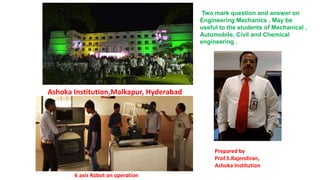 Two mark question and answer on
Engineering Mechanics , May be
useful to the students of Mechanical ,
Automobile, Civil and Chemical
engineering .
Ashoka Institution,Malkapur, Hyderabad
6 axis Robot on operation
Prepared by
Prof.S.Rajendiran,
Ashoka Institution