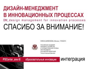 РОССИЙСКАЯ АКАДЕМИЯ 
НАРОДНОГО ХОЗЯЙСТВА 
И ГОСУДАРСТВЕННОЙ СЛУЖБЫ 
ПРИ ПРЕЗИДЕНТЕ 
РОССИЙСКОЙ ФЕДЕРАЦИИ 
Тольяттинский филиал 
ДИЗАЙН-МЕНЕДЖМЕНТ 
В ИННОВАЦИОННЫХ ПРОЦЕССАХ 
DM_ d e s i g n m a n a g e m e n t f o r i n n o v a t i o n p r o c e s s e s 
интеграция 
СПАСИБО ЗА ВНИМАНИЕ! 
ЕЛЕНА ШЛИЕНКОВА_Москва_17/05/2013 