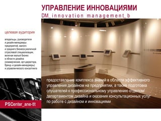 ane-tlt.ru 
УПРАВЛЕНИЕ ИННОВАЦИЯМИ 
DM_ i n n o v a t i o n m a n a g e m e n t_ b 
предоставление комплекса знаний в области эффективного управления дизайном на предприятии, а также подготовка слушателей к профессиональному управлению отделом/ департаментом дизайна и оказания консультационных услуг 
по работе с дизайном и инновациями 
целевая аудитория 
владельцы, руководители 
и дизайн-менеджеры предприятий, малого 
и среднего бизнеса различной отраслевой специализации, включая малый бизнес 
в области дизайна (коммерческие, арт-директора. бренд- и дизайн-менеджеры) 
и управленческого консалтинга 
 
