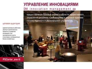 ane-tlt.ru 
УПРАВЛЕНИЕ ИННОВАЦИЯМИ 
DM_ i n n o v a t i o n m a n a g e m e n t_ pa 
предоставление базовых знаний в области эффективного управления дизайном и инновациями в мировой практике государственного и регионального управления 
целевая аудитория 
административные работники, занятые в региональных проектах по развитию инноваций и зон экономического роста (технопарки, инновационные бизнес-инкубаторы) 
 