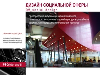 ane-tlt.ru 
ДИЗАЙН СОЦИАЛЬНОЙ СФЕРЫ 
DM_ s o c i a l d e s i g n 
приобретение актуальных знаний и навыков, 
позволяющих использовать дизайн-ресурс в разработке социальных программ и комплексных проектов 
целевая аудитория 
руководители и сотрудники административных органов и государственных учреждений 
 