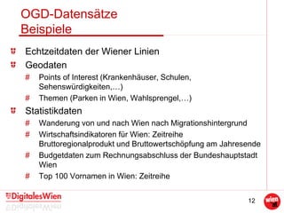 12
OGD-Datensätze
Beispiele
Echtzeitdaten der Wiener Linien
Geodaten
# Points of Interest (Krankenhäuser, Schulen,
Sehenswürdigkeiten,…)
# Themen (Parken in Wien, Wahlsprengel,…)
Statistikdaten
# Wanderung von und nach Wien nach Migrationshintergrund
# Wirtschaftsindikatoren für Wien: Zeitreihe
Bruttoregionalprodukt und Bruttowertschöpfung am Jahresende
# Budgetdaten zum Rechnungsabschluss der Bundeshauptstadt
Wien
# Top 100 Vornamen in Wien: Zeitreihe
 