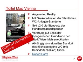 15
Toilet Map Vienna
Augmented Reality
Mit Geokoordinaten der öffentlichen
WC-Anlagen-Standorte
Seit v2.0 die Standorte der
Hundekotsackerlspender
Verortung auf Basis der
topografischen Grundkarte der
Stadt Wien (Mehrzweckkarte)
Abhängig vom aktuellen Standort
das nächstgelegene WC (mit
Behindertenkabine) finden
Robert Harm
 