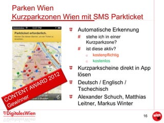 16
Parken Wien
Kurzparkzonen Wien mit SMS Parkticket
Automatische Erkennung
# stehe ich in einer
Kurzparkzone?
# ist diese aktiv?
o kostenpflichtig
o kostenlos
Kurzparkscheine direkt in App
lösen
Deutsch / Englisch /
Tschechisch
Alexander Schuch, Matthias
Leitner, Markus Winter
 