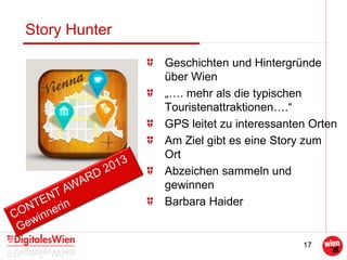 17
Story Hunter
Geschichten und Hintergründe
über Wien
„…. mehr als die typischen
Touristenattraktionen….“
GPS leitet zu interessanten Orten
Am Ziel gibt es eine Story zum
Ort
Abzeichen sammeln und
gewinnen
Barbara Haider
 