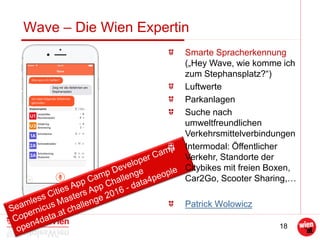 18
Wave – Die Wien Expertin
Smarte Spracherkennung
(„Hey Wave, wie komme ich
zum Stephansplatz?“)
Luftwerte
Parkanlagen
Suche nach
umweltfreundlichen
Verkehrsmittelverbindungen
Intermodal: Öffentlicher
Verkehr, Standorte der
Citybikes mit freien Boxen,
Car2Go, Scooter Sharing,…
Patrick Wolowicz
 