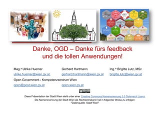 Diese Präsentation der Stadt Wien steht unter einer Creative Commons Namensnennung 3.0 Österreich Lizenz.
Die Namensnennung der Stadt Wien als Rechteinhaberin hat in folgender Weise zu erfolgen:
"Datenquelle: Stadt Wien"
Mag.a Ulrike Huemer Gerhard Hartmann Ing.in Brigitte Lutz, MSc
ulrike.huemer@wien.gv.at gerhard.hartmann@wien.gv.at brigitte.lutz@wien.gv.at
Open Government - Kompetenzzentrum Wien
open@post.wien.gv.at open.wien.gv.at
Danke, OGD – Danke fürs feedback
und die tollen Anwendungen!
 