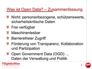 3
Was ist Open Data? – Zusammenfassung
Nicht: personenbezogene, schützenswerte,
sicherheitskritische Daten
Frei verfügbar
Maschinenlesbar
Barrierefreier Zugriff
Förderung von Transparenz, Kollaboration
und Partizipation
Open Government Data (OGD) …
Daten der Verwaltung und Politik
 