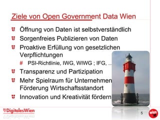5
Ziele von Open Government Data Wien
Öffnung von Daten ist selbstverständlich
Sorgenfreies Publizieren von Daten
Proaktive Erfüllung von gesetzlichen
Verpflichtungen
# PSI-Richtlinie, IWG, WIWG ; IFG, …
Transparenz und Partizipation
Mehr Spielraum für Unternehmen –
Förderung Wirtschaftsstandort
Innovation und Kreativität fördern
 