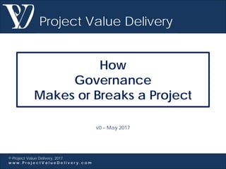 Project Value Delivery
© Project Value Delivery, 2017
w w w . P r o j e c t V a l u e D e l i v e r y . c o m
How
Governance
Makes or Breaks a Project
v0 – May 2017
 