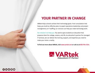 8
Education’s IT Partner
YOUR PARTNER IN CHANGE
VARtek helps schools achieve their technology goals. From consultation that
helps you build an effective plan, to expert operations leadership and project
management, to IT staffing, our services can help you make technology work.
Our mission is to help you. You want to give students an education that
prepares them for college, careers, and life. As education’s partner for managed
IT services, we can deliver the training, support, and expertise you need to
make your vision a reality.
To find out more about VARtek, visit www.vartek.com or call us at 800-954-2524.
 
