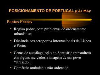 Pontos Fracos
POSICIONAMENTO DE PORTUGAL (FÁTIMA):
• Região pobre, com problemas de ordenamento
urbanístico;
• Distância aos aeroportos internacionais de Lisboa
e Porto;
• Cenas de autoflagelação no Santuário transmitem
em alguns mercados a imagem de um povo
“atrasado”;
• Comércio ambulante não ordenado;
 