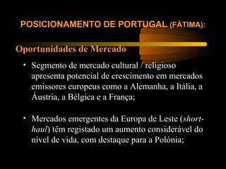 Oportunidades de Mercado
POSICIONAMENTO DE PORTUGAL (FÁTIMA):
• Segmento de mercado cultural / religioso
apresenta potencial de crescimento em mercados
emissores europeus como a Alemanha, a Itália, a
Áustria, a Bélgica e a França;
• Mercados emergentes da Europa de Leste (short-
haul) têm registado um aumento considerável do
nível de vida, com destaque para a Polónia;
 