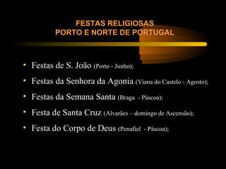FESTAS RELIGIOSAS
PORTO E NORTE DE PORTUGAL
• Festas de S. João (Porto - Junho);
• Festas da Senhora da Agonia (Viana do Castelo - Agosto);
• Festas da Semana Santa (Braga - Páscoa);
• Festa de Santa Cruz (Alvarães – domingo de Ascensão);
• Festa do Corpo de Deus (Penafiel - Páscoa);
 