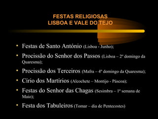 FESTAS RELIGIOSAS
LISBOA E VALE DO TEJO
• Festas de Santo António (Lisboa - Junho);
• Procissão do Senhor dos Passos (Lisboa – 2º domingo da
Quaresma);
• Procissão dos Terceiros (Mafra – 4º domingo da Quaresma);
• Círio dos Martírios (Alcochete – Montijo - Páscoa);
• Festas do Senhor das Chagas (Sesimbra – 1ª semana de
Maio);
• Festa dos Tabuleiros (Tomar – dia de Pentecostes)
 