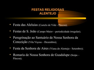 FESTAS RELIGIOSAS
ALENTEJO
• Festa das Aleluias (Castelo de Vide - Páscoa);
• Festas de S. João (Campo Maior – periodicidade irregular);
• Peregrinação ao Santuário de Nossa Senhora da
Conceição (Vila Viçosa – Dezembro);
• Festa da Senhora de Aires (Viana do Alentejo - Setembro);
• Romaria de Nossa Senhora de Guadalupe (Serpa –
Páscoa);
 