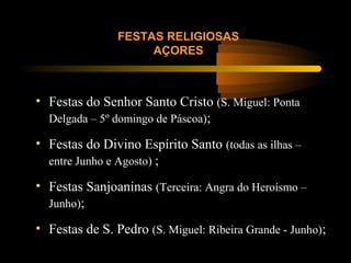 FESTAS RELIGIOSAS
AÇORES
• Festas do Senhor Santo Cristo (S. Miguel: Ponta
Delgada – 5º domingo de Páscoa);
• Festas do Divino Espírito Santo (todas as ilhas –
entre Junho e Agosto) ;
• Festas Sanjoaninas (Terceira: Angra do Heroísmo –
Junho);
• Festas de S. Pedro (S. Miguel: Ribeira Grande - Junho);
 