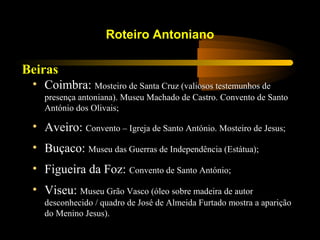 Beiras
Roteiro Antoniano
• Coimbra: Mosteiro de Santa Cruz (valiosos testemunhos de
presença antoniana). Museu Machado de Castro. Convento de Santo
António dos Olivais;
• Aveiro: Convento – Igreja de Santo António. Mosteiro de Jesus;
• Buçaco: Museu das Guerras de Independência (Estátua);
• Figueira da Foz: Convento de Santo António;
• Viseu: Museu Grão Vasco (óleo sobre madeira de autor
desconhecido / quadro de José de Almeida Furtado mostra a aparição
do Menino Jesus).
 