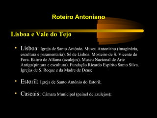 Lisboa e Vale do Tejo
Roteiro Antoniano
• Lisboa: Igreja de Santo António. Museu Antoniano (imaginária,
escultura e paramentaria). Sé de Lisboa. Mosteiro de S. Vicente de
Fora. Bairro de Alfama (azulejos). Museu Nacional de Arte
Antiga(pintura e escultura). Fundação Ricardo Espírito Santo Silva.
Igrejas de S. Roque e da Madre de Deus;
• Estoril: Igreja de Santo António do Estoril;
• Cascais: Câmara Municipal (painel de azulejos);
 