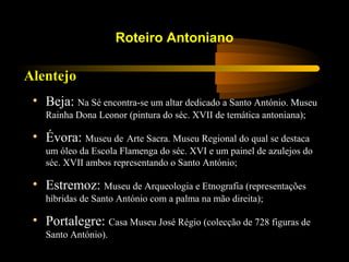 Alentejo
Roteiro Antoniano
• Beja: Na Sé encontra-se um altar dedicado a Santo António. Museu
Rainha Dona Leonor (pintura do séc. XVII de temática antoniana);
• Évora: Museu de Arte Sacra. Museu Regional do qual se destaca
um óleo da Escola Flamenga do séc. XVI e um painel de azulejos do
séc. XVII ambos representando o Santo António;
• Estremoz: Museu de Arqueologia e Etnografia (representações
híbridas de Santo António com a palma na mão direita);
• Portalegre: Casa Museu José Régio (colecção de 728 figuras de
Santo António).
 