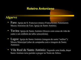 Algarve
Roteiro Antoniano
• Faro: Igreja de S. Francisco (marco Fransciscano-Antoniano).
Museu Antonino de Faro. Igreja de Santo António;
• Tavira: Igreja de Santo António (frescos com cenas da vida do
santo e um retábulo de talha setecentista);
• Lagos: Igreja de Santo António (imagem do santo “militar”).
Museu Municipal (altar de campanha com a imagem de Santo
António);
• Vila Real de Santo António: Segundo uma lenda, daqui
Santo António teria partido a pregar no Norte de África.
 