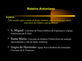 Açores
Três séculos após a morte de Santo António, aqui se fundaram vários
conventos da Ordem a que pertenceu.
Roteiro Antoniano
• S. Miguel: Convento de Nossa Senhora da Esperança e a Igreja
Franciscana de S. José;
• Santa Maria: Convento da Senhora Vitória (forro de azulejos
representando a vida de Santo António);
• Angra do Heroísmo: Igreja Nossa Senhora da Conceição.
Convento de S. Francisco
 