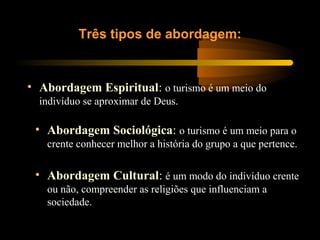 • Abordagem Espiritual: o turismo é um meio do
indivíduo se aproximar de Deus.
Três tipos de abordagem:
• Abordagem Sociológica: o turismo é um meio para o
crente conhecer melhor a história do grupo a que pertence.
• Abordagem Cultural: é um modo do indivíduo crente
ou não, compreender as religiões que influenciam a
sociedade.
 