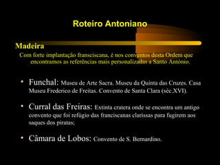 Madeira
Com forte implantação fransciscana, é nos conventos desta Ordem que
encontramos as referências mais personalizadas a Santo António.
Roteiro Antoniano
• Funchal: Museu de Arte Sacra. Museu da Quinta das Cruzes. Casa
Museu Frederico de Freitas. Convento de Santa Clara (séc.XVI).
• Curral das Freiras: Extinta cratera onde se encontra um antigo
convento que foi refúgio das franciscanas clarissas para fugirem aos
saques dos piratas;
• Câmara de Lobos: Convento de S. Bernardino.
 