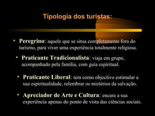 • Peregrino: aquele que se situa completamente fora do
turismo, para viver uma experiência totalmente religiosa.
Tipologia dos turistas:
• Praticante Tradicionalista: viaja em grupo,
acompanhado pela família, com guia espiritual.
• Praticante Liberal: tem como objectivo estimular a
sua espiritualidade, relembrar os mistérios da salvação.
• Apreciador de Arte e Cultura: encara a sua
experiência apenas do ponto de vista das ciências sociais.
 