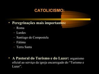 • Peregrinações mais importantes:
– Roma
– Lurdes
– Santiago de Compostela
– Fátima
– Terra Santa
CATOLICISMO:
• A Pastoral do Turismo e do Lazer: organismo
oficial ao serviço da igreja encarregado do “Turismo e
Lazer”.
 