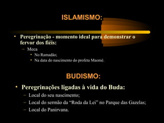 • Peregrinação - momento ideal para demonstrar o
fervor dos fiéis:
– Meca
• No Ramadão;
• Na data do nascimento do profeta Maomé.
ISLAMISMO:
BUDISMO:
• Peregrinações ligadas à vida do Buda:
– Local do seu nascimento;
– Local do sermão da “Roda da Lei” no Parque das Gazelas;
– Local do Panirvana.
 