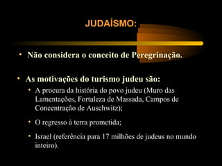 • Não considera o conceito de Peregrinação.
JUDAÍSMO:
• As motivações do turismo judeu são:
• A procura da história do povo judeu (Muro das
Lamentações, Fortaleza de Massada, Campos de
Concentração de Auschwitz);
• O regresso à terra prometida;
• Israel (referência para 17 milhões de judeus no mundo
inteiro).
 