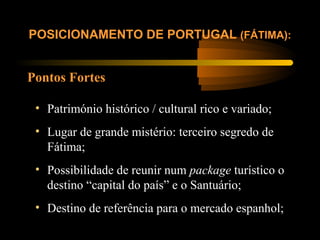 Pontos Fortes
POSICIONAMENTO DE PORTUGAL (FÁTIMA):
• Património histórico / cultural rico e variado;
• Lugar de grande mistério: terceiro segredo de
Fátima;
• Possibilidade de reunir num package turístico o
destino “capital do país” e o Santuário;
• Destino de referência para o mercado espanhol;
 