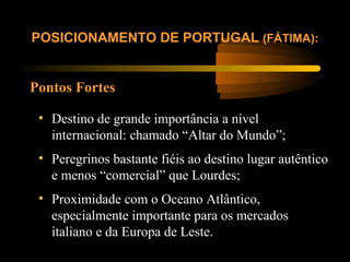 Pontos Fortes
POSICIONAMENTO DE PORTUGAL (FÁTIMA):
• Destino de grande importância a nível
internacional: chamado “Altar do Mundo”;
• Peregrinos bastante fiéis ao destino lugar autêntico
e menos “comercial” que Lourdes;
• Proximidade com o Oceano Atlântico,
especialmente importante para os mercados
italiano e da Europa de Leste.
 