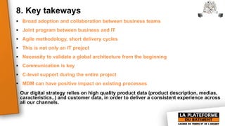 8. Key takeways
 Broad adoption and collaboration between business teams
 Joint program between business and IT
 Agile methodology, short delivery cycles
 This is not only an IT project
 Necessity to validate a global architecture from the beginning
 Communication is key
 C-level support during the entire project
 MDM can have positive impact on existing processes
Our digital strategy relies on high quality product data (product description, medias,
caracteristics..) and customer data, in order to deliver a consistent experience across
all our channels.
 
