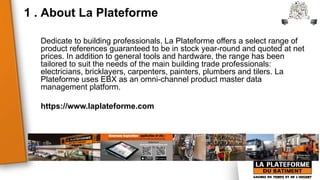 1 . About La Plateforme
Dedicate to building professionals, La Plateforme offers a select range of
product references guaranteed to be in stock year-round and quoted at net
prices. In addition to general tools and hardware, the range has been
tailored to suit the needs of the main building trade professionals:
electricians, bricklayers, carpenters, painters, plumbers and tilers. La
Plateforme uses EBX as an omni-channel product master data
management platform.
https://www.laplateforme.com
 