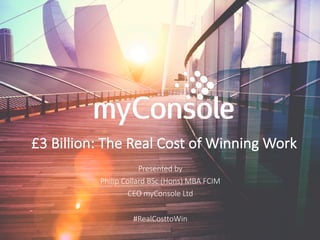 £3	Billion:	The	Real	Cost	of	Winning	Work
Presented	by
Philip	Collard	BSc	(Hons)	MBA	FCIM
CEO	myConsole Ltd
#RealCosttoWin
 