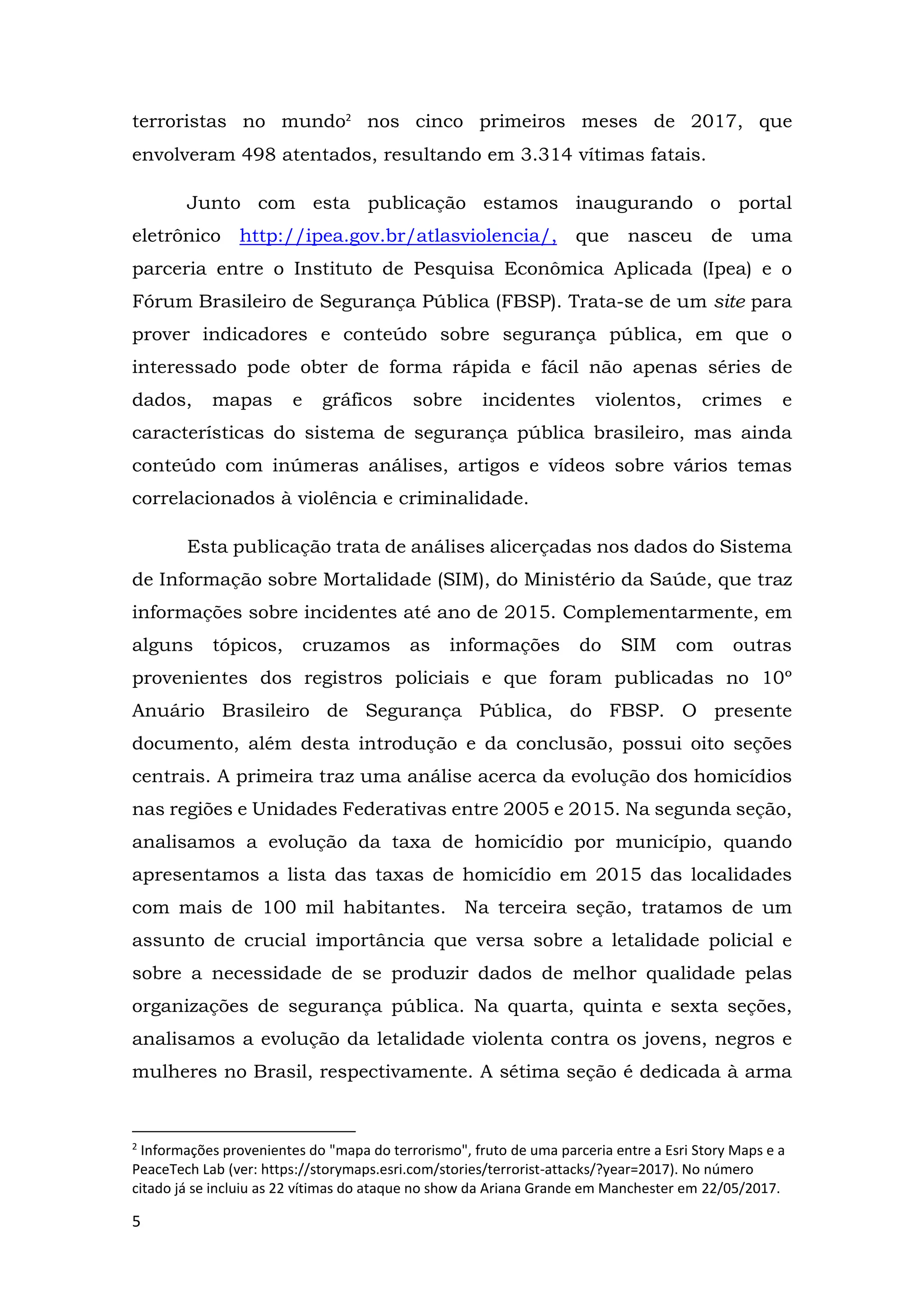 5
terroristas no mundo2
nos cinco primeiros meses de 2017, que
envolveram 498 atentados, resultando em 3.314 vítimas fatais.
Junto com esta publicação estamos inaugurando o portal
eletrônico http://ipea.gov.br/atlasviolencia/, que nasceu de uma
parceria entre o Instituto de Pesquisa Econômica Aplicada (Ipea) e o
Fórum Brasileiro de Segurança Pública (FBSP). Trata-se de um site para
prover indicadores e conteúdo sobre segurança pública, em que o
interessado pode obter de forma rápida e fácil não apenas séries de
dados, mapas e gráficos sobre incidentes violentos, crimes e
características do sistema de segurança pública brasileiro, mas ainda
conteúdo com inúmeras análises, artigos e vídeos sobre vários temas
correlacionados à violência e criminalidade.
Esta publicação trata de análises alicerçadas nos dados do Sistema
de Informação sobre Mortalidade (SIM), do Ministério da Saúde, que traz
informações sobre incidentes até ano de 2015. Complementarmente, em
alguns tópicos, cruzamos as informações do SIM com outras
provenientes dos registros policiais e que foram publicadas no 10º
Anuário Brasileiro de Segurança Pública, do FBSP. O presente
documento, além desta introdução e da conclusão, possui oito seções
centrais. A primeira traz uma análise acerca da evolução dos homicídios
nas regiões e Unidades Federativas entre 2005 e 2015. Na segunda seção,
analisamos a evolução da taxa de homicídio por município, quando
apresentamos a lista das taxas de homicídio em 2015 das localidades
com mais de 100 mil habitantes. Na terceira seção, tratamos de um
assunto de crucial importância que versa sobre a letalidade policial e
sobre a necessidade de se produzir dados de melhor qualidade pelas
organizações de segurança pública. Na quarta, quinta e sexta seções,
analisamos a evolução da letalidade violenta contra os jovens, negros e
mulheres no Brasil, respectivamente. A sétima seção é dedicada à arma
2
Informações provenientes do "mapa do terrorismo", fruto de uma parceria entre a Esri Story Maps e a
PeaceTech Lab (ver: https://storymaps.esri.com/stories/terrorist-attacks/?year=2017). No número
citado já se incluiu as 22 vítimas do ataque no show da Ariana Grande em Manchester em 22/05/2017.
 