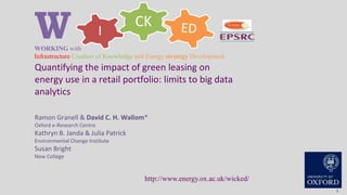 CK
IWWORKING with
Infrastructure Creation of Knowledge and Energy strategy Development
http://www.energy.ox.ac.uk/wicked/
1
Quantifying the impact of green leasing on
energy use in a retail portfolio: limits to big data
analytics
Ramon Granell & David C. H. Wallom*
Oxford e-Research Centre
Kathryn B. Janda & Julia Patrick
Environmental Change Institute
Susan Bright
New College
 