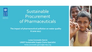 Sustainable
Procurement
of Pharmaceuticals
Lorea Coronado-Garcia
UNDP Sustainable Supply Chains Specialist
lorea.coronado-garcia@undp.org
The impact of pharmaceutical pollution on water quality
8 June 2017
 
