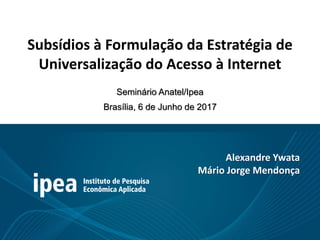 Subsídios à Formulação da Estratégia de
Universalização do Acesso à Internet
Seminário Anatel/Ipea
Brasília, 6 de Junho de 2017
Alexandre Ywata
Mário Jorge Mendonça
 